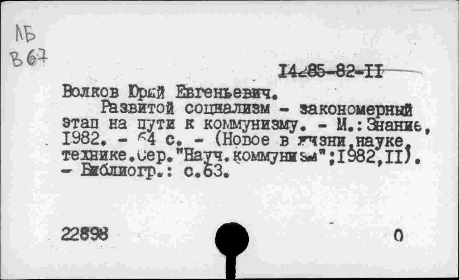 ﻿14г£5-82-П
Волков Юрсй Евгеньевич.
Развитой социализм - закономерный этап на пути к коммунизму. - М.: Знание 1982. - Ч с. - (Новое в гчзни.науке, технике. иер. "Науч, комму ни &•»"; 1982. II;. -■ Вгёлиогр.: с.63.
22898
О